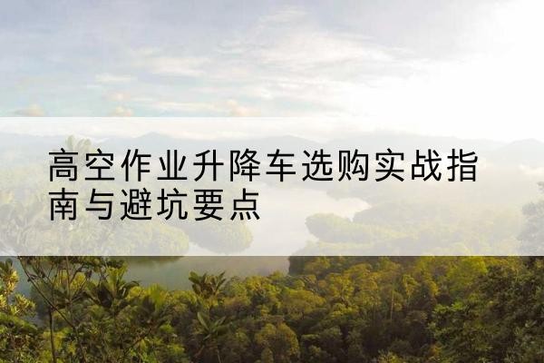 丹东升降车怎么选-高空作业升降车选购实战指南与避坑要点