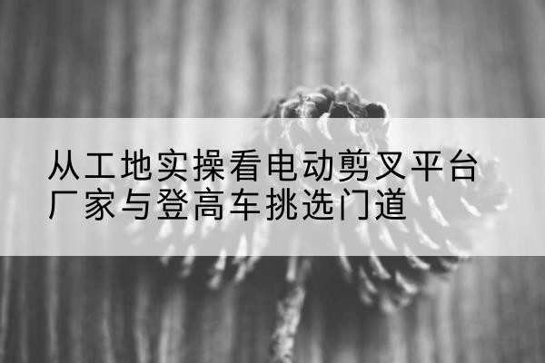 丹东电动剪叉升降平台厂家-从工地实操看电动剪叉平台厂家与登高车挑选门道