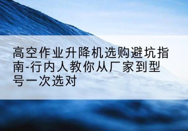 丹东升降平台厂家-高空作业升降机选购避坑指南-行内人教你从厂家到型号一次选对