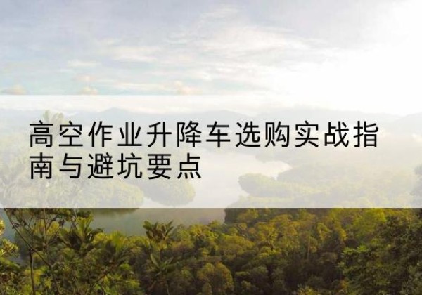 丹东升降车怎么选-高空作业升降车选购实战指南与避坑要点