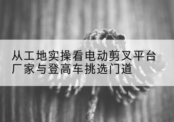 丹东电动剪叉升降平台厂家-从工地实操看电动剪叉平台厂家与登高车挑选门道